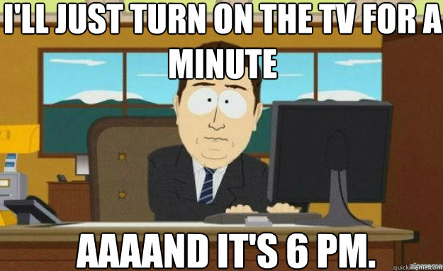 I'll just turn on the TV for a minute AAAAND IT'S 6 pm.  aaaand its gone