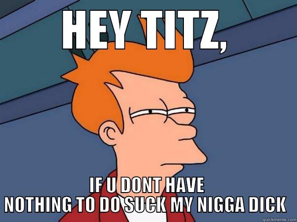 HEY TITZ, IF U DONT HAVE NOTHING TO DO SUCK MY NIGGA DICK  Futurama Fry