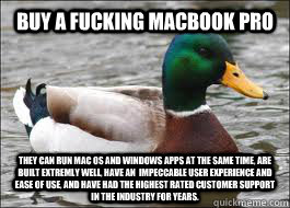 Buy a fucking Macbook Pro They can run Mac OS and Windows apps at the same time, are built extremly well, have an  impeccable user experience and ease of use, and have had the highest rated customer support in the industry for years.  Good Advice Duck