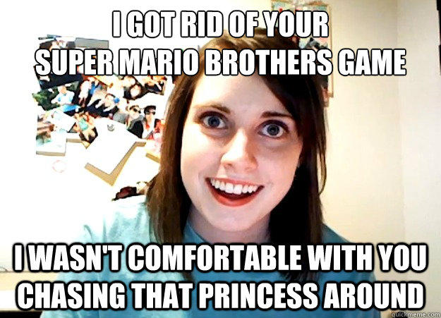 I got rid of your
super mario brothers game I wasn't comfortable with you chasing that princess around  - I got rid of your
super mario brothers game I wasn't comfortable with you chasing that princess around   Overly Attached Girlfriend