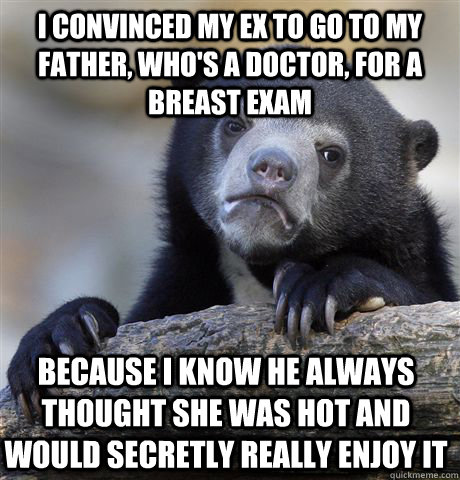 I convinced my ex to go to my father, who's a doctor, for a breast exam Because I know he always thought she was hot and would secretly really enjoy it  Confession Bear