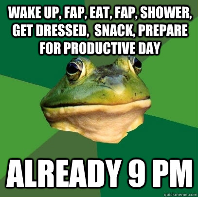 wake up, fap, eat, fap, shower, get dressed,  snack, prepare for productive day already 9 pm  Foul Bachelor Frog