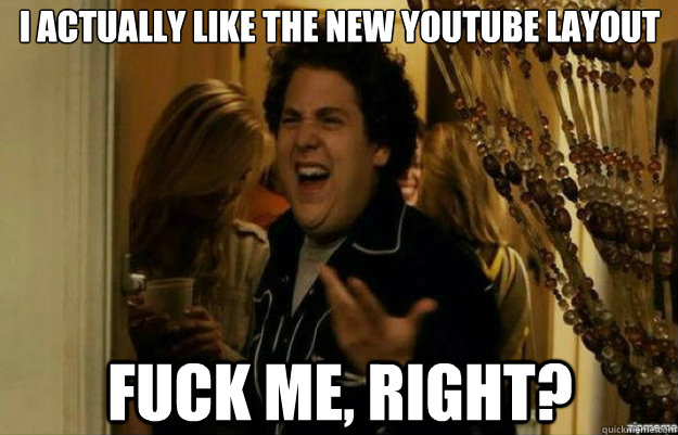 I actually like the new YouTube layout FUCK ME, RIGHT?  fuck me right
