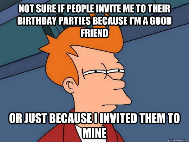 Not sure if people invite me to their birthday parties because I'm a good friend Or just because I invited them to mine  Futurama Fry