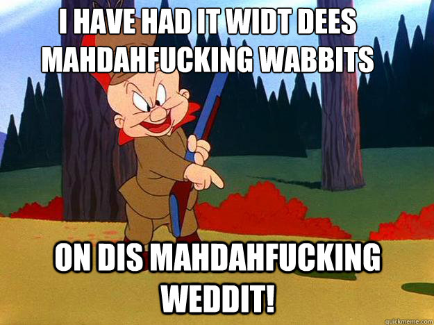 I have had it widt dees mahdahfucking wabbits 
 on dis mahdahfucking weddit! - I have had it widt dees mahdahfucking wabbits 
 on dis mahdahfucking weddit!  Elmer Fudd