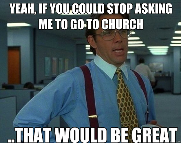 YEAH, if you could stop asking me to go to church ..THAT WOULD BE GREAT  