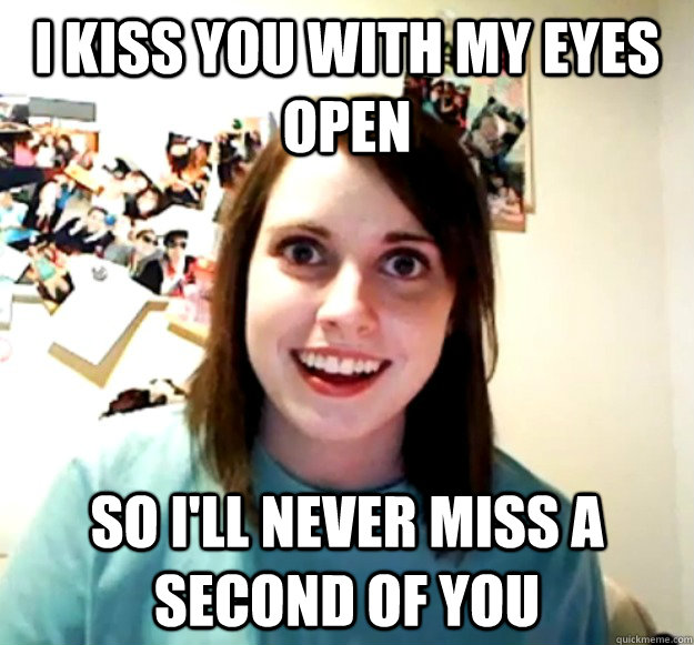 I kiss you with my eyes open so i'll never miss a second of you  Overly Attached Girlfriend