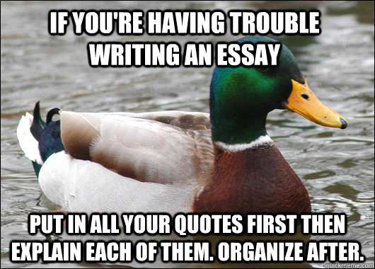 If you're having trouble writing an essay Put in all your quotes first then explain each of them. Organize after.   Actual Advice Mallard