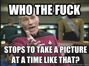 Who the fuck stops to take a picture at a time like that?  Annoyed Picard
