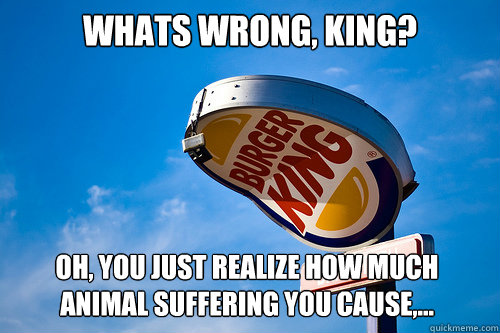 Whats wrong, King? Oh, you just realize how much animal suffering you cause,... - Whats wrong, King? Oh, you just realize how much animal suffering you cause,...  Sad Burger King