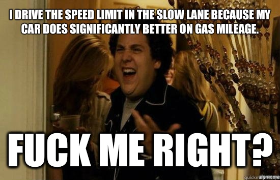 I drive the speed limit in the slow lane because my car does significantly better on gas mileage. Fuck me right?  Jonah Hill - Fuck me right