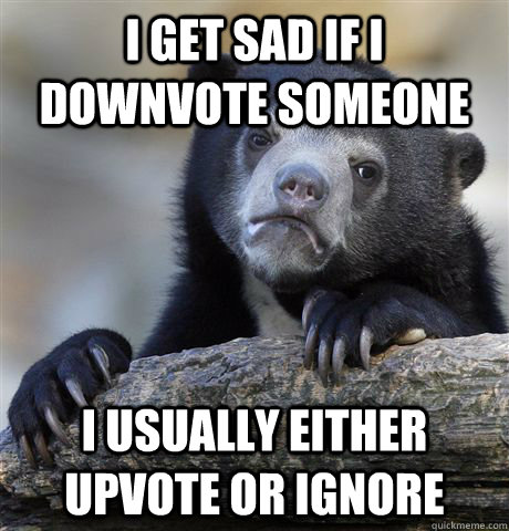 I get sad if I downvote someone I usually either upvote or ignore  Confession Bear