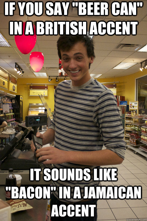 if you say "beer can" in a british accent it sounds like "bacon" in a