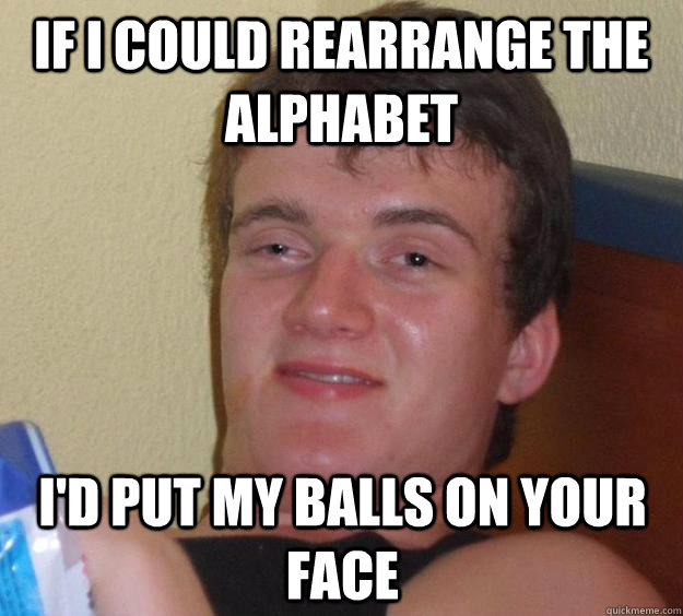 If i could rearrange the alphabet i'd put my balls on your face - If i could rearrange the alphabet i'd put my balls on your face  10 Guy