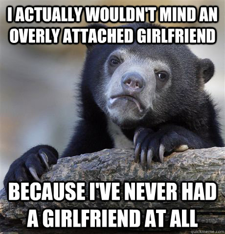 I actually wouldn't mind an overly attached girlfriend  because i've never had a girlfriend at all  Confession Bear