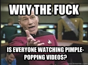 Why the fuck is everyone watching pimple-popping videos?  Annoyed Picard