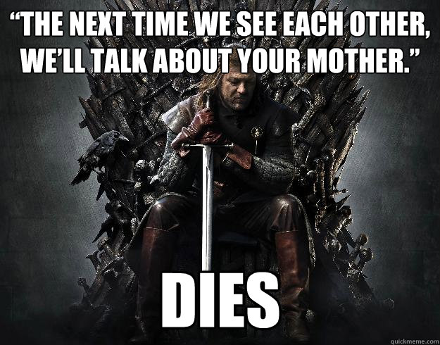 “The next time we see each other, we’ll talk about your mother.”  DIES - “The next time we see each other, we’ll talk about your mother.”  DIES  Stupid Ned Stark