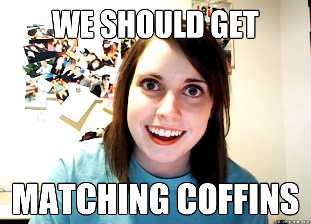 We should get  matching coffins  Overly Attached Girlfriend