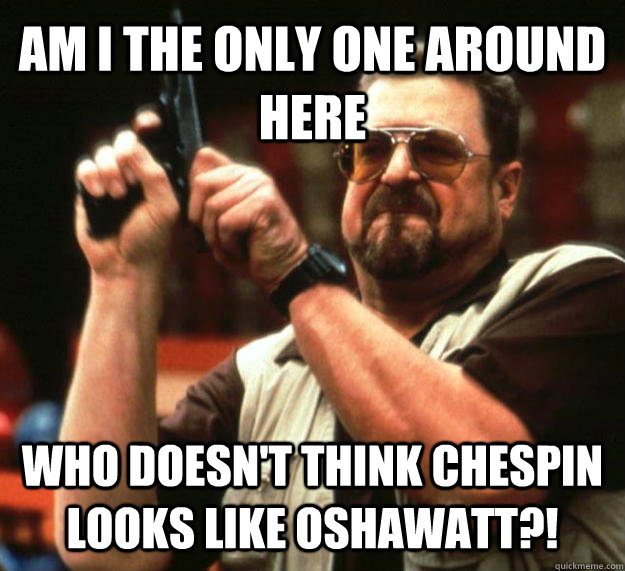 AM I THE ONLY ONE AROUND HERE WHO DOESN'T THINK CHESPIN LOOKS LIKE OSHAWATT?!  Angry Walter