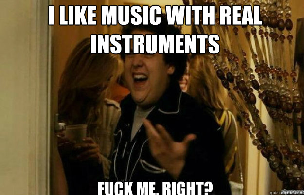 I like music with real
instruments FUCK ME, RIGHT?  fuck me right