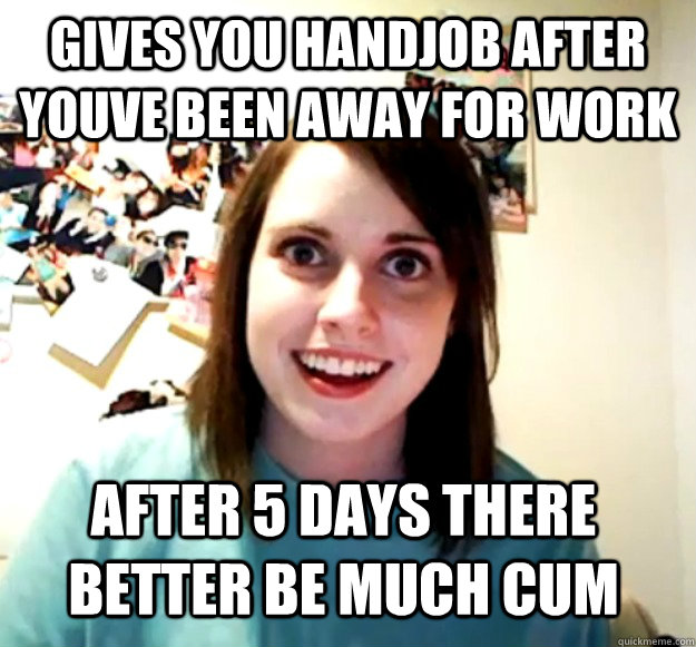 gives you handjob after youve been away for work after 5 days there better be much cum  Overly Attached Girlfriend