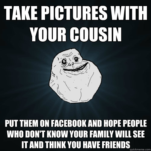 take pictures with your cousin put them on facebook and hope people who don't know your family will see it and think you have friends  Forever Alone