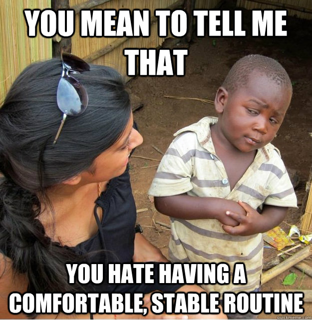 You mean to tell me that  you hate having a comfortable, stable routine  Skeptical Third World Kid