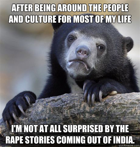 After being around the people and culture for most of my life I'm not at all surprised by the rape stories coming out of India.   Confession Bear