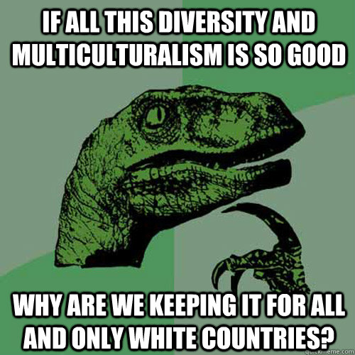 If all this diversity and multiculturalism is so good why are we keeping it for ALL and ONLY White countries?   Philosoraptor