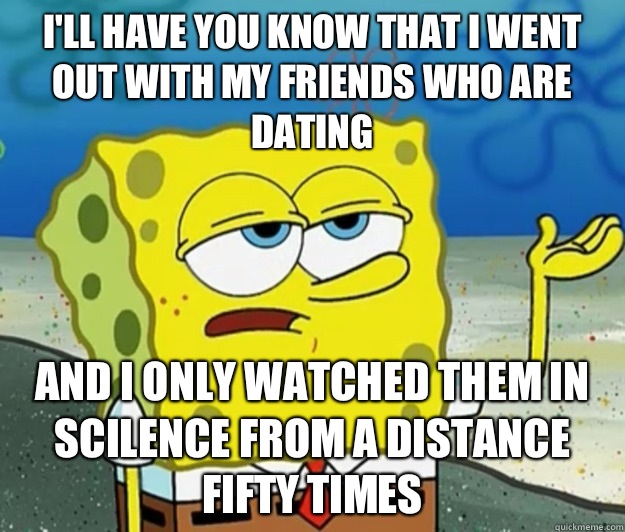I'll have you know that i went out with my friends who are dating and I only watched them in scilence from a distance fifty times  Tough Spongebob