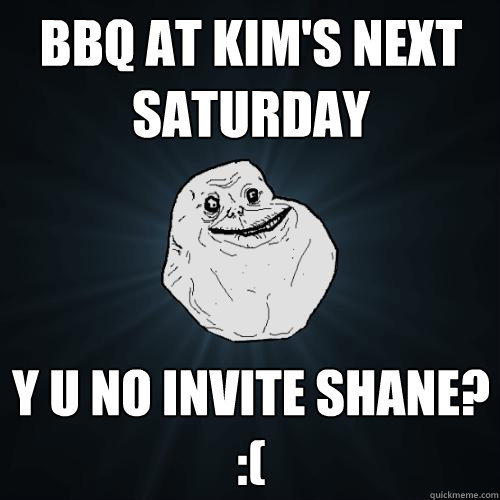 bbq at kim's next saturday y u no invite shane? :(  Forever Alone