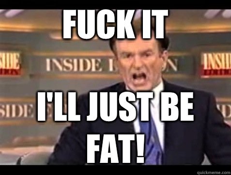 FUCK IT I'll just be fat!  Angry Bill