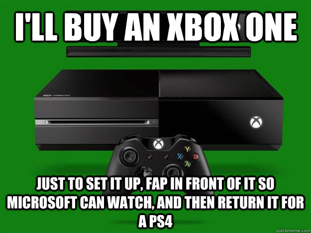 I'll buy an xbox one just to set it up, fap in front of it so microsoft can watch, and then return it for a ps4  