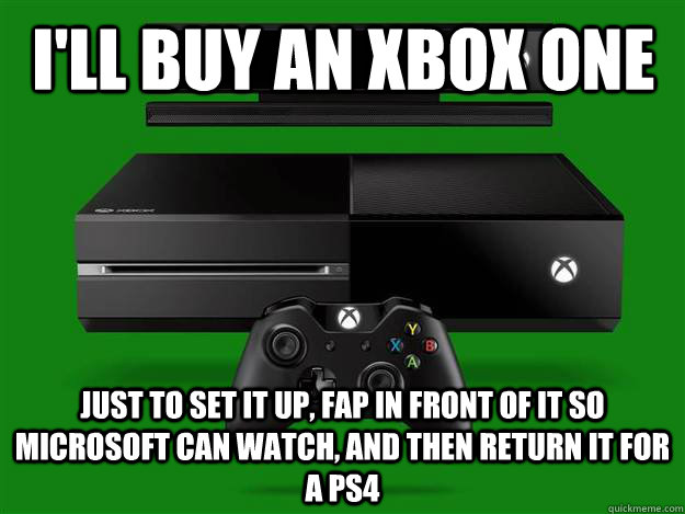 I'll buy an xbox one just to set it up, fap in front of it so microsoft can watch, and then return it for a ps4  xbox one