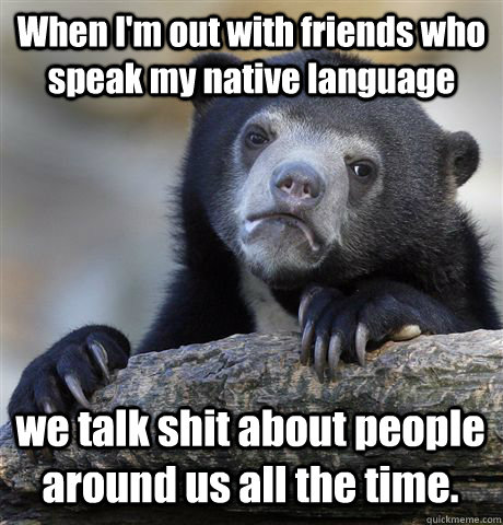When I'm out with friends who speak my native language we talk shit about people around us all the time.   Confession Bear