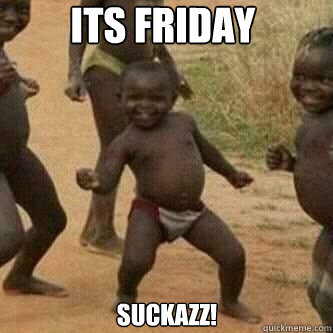 ITS FRIDAY SUCKAZZ!  Its friday niggas