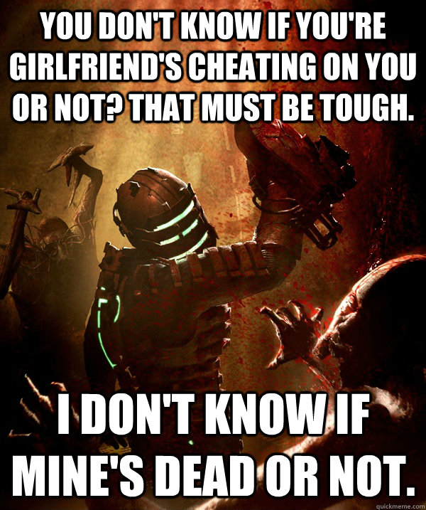 You don't know if you're girlfriend's cheating on you or not? That must be tough. I don't know if mine's dead or not.  Smart-Alec Isaac