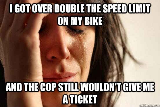 I got over double the speed limit on my bike And the cop still wouldn't give me a ticket  First World Problems