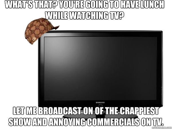 What's that? You're going to have lunch while watching TV? Let me broadcast on of the crappiest show and annoying commercials on TV. - What's that? You're going to have lunch while watching TV? Let me broadcast on of the crappiest show and annoying commercials on TV.  Scumbag TV