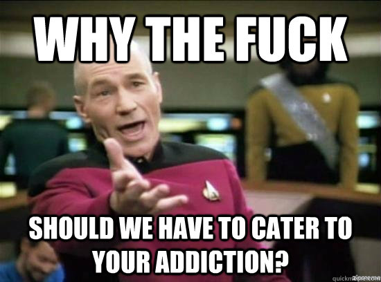 Why the fuck should we have to cater to your addiction?  Annoyed Picard HD