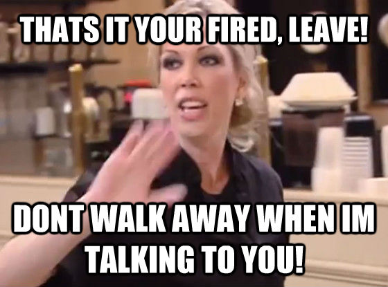 THATS IT YOUR FIRED, LEAVE! DONT WALK AWAY WHEN IM TALKING TO YOU! - THATS IT YOUR FIRED, LEAVE! DONT WALK AWAY WHEN IM TALKING TO YOU!  Overly Hostile Amy