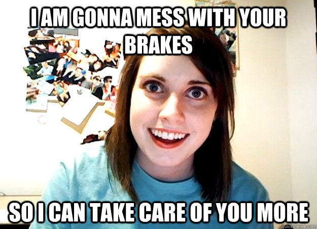 I am gonna mess with your brakes So I can take care of you more - I am gonna mess with your brakes So I can take care of you more  Overly Attached Girlfriend