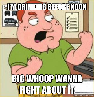I'm drinking before noon big whoop wanna fight about it  Angry Irish Man