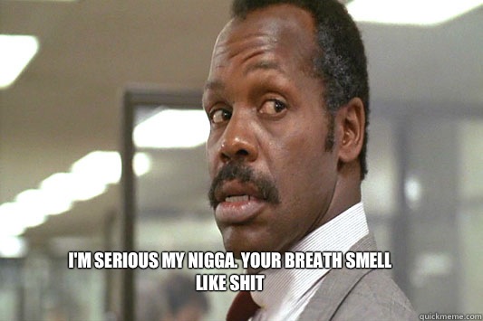 I'm serious my nigga. Your breath smell like shit - I'm serious my nigga. Your breath smell like shit  Danny Glover Lethal Weapon