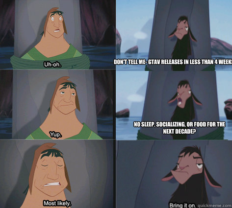 Don't Tell me- GTAV releases in less than 4 weeks?
 No sleep, socializing, or food for the next decade? - Don't Tell me- GTAV releases in less than 4 weeks?
 No sleep, socializing, or food for the next decade?  Waterfall Kuzco