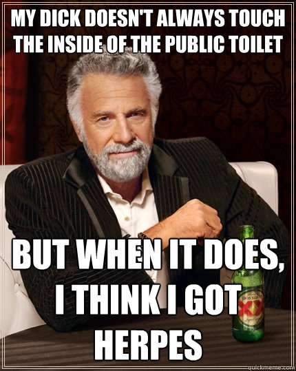 My dick doesn't always touch the inside of the public toilet but when it does, i think i got herpes  The Most Interesting Man In The World