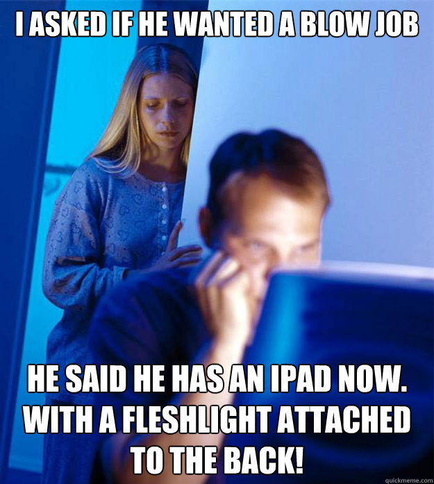 I asked if he wanted a blow job He said he has an ipad now.
With a fleshlight attached to the back!  Redditors Wife