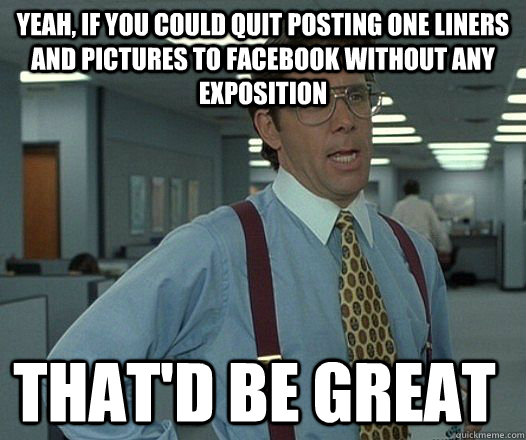 Yeah, if you could quit posting one liners and pictures to Facebook without any exposition that'D be great  