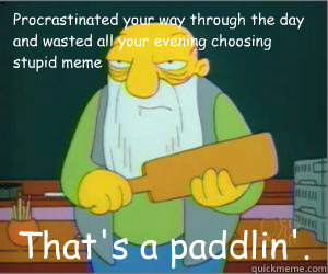 Procrastinated your way through the day and wasted all your evening choosing stupid meme That's a paddlin'.  Paddlin Jasper