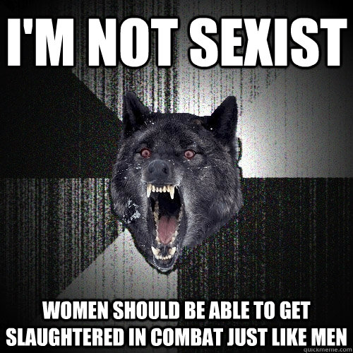 I'm not sexist Women should be able to get slaughtered in combat just like men  Insanity Wolf